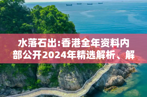 水落石出:香港全年资料内部公开2024年精选解析、解释与落实