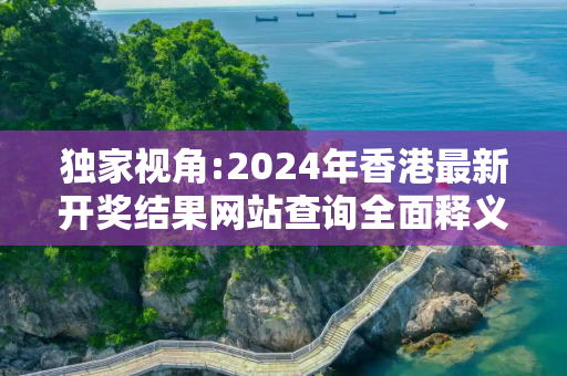 独家视角:2024年香港最新开奖结果网站查询全面释义、解释与落实