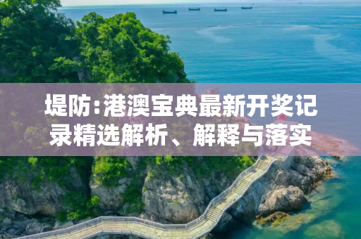 堤防:港澳宝典最新开奖记录精选解析、解释与落实