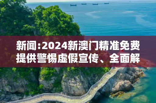 新闻:2024新澳门精准免费提供警惕虚假宣传、全面解答