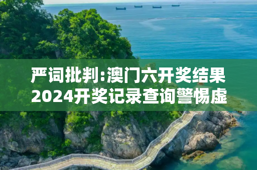 严词批判:澳门六开奖结果2024开奖记录查询警惕虚假宣传-全面释义、解释与落实