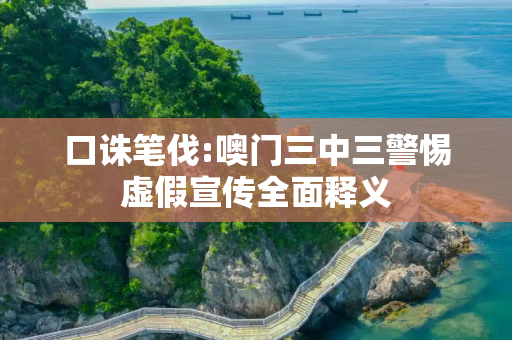 口诛笔伐:噢门三中三警惕虚假宣传全面释义