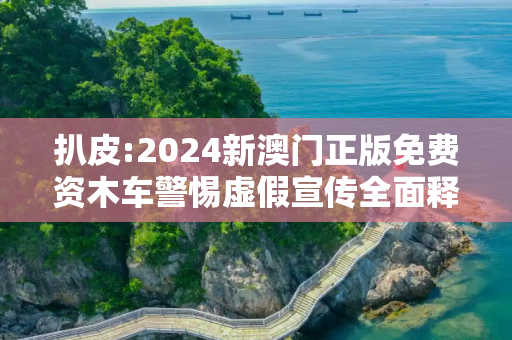 扒皮:2024新澳门正版免费资木车警惕虚假宣传全面释义