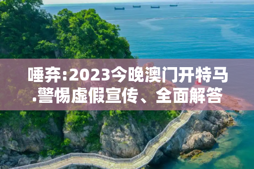 唾弃:2023今晚澳门开特马.警惕虚假宣传、全面解答与解释