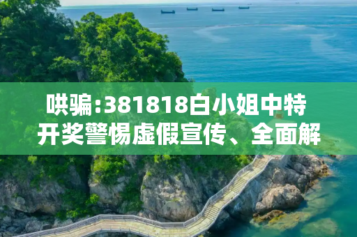 哄骗:381818白小姐中特 开奖警惕虚假宣传、全面解答与解释
