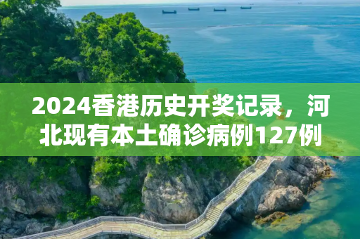 2024香港历史开奖记录，河北现有本土确诊病例127例