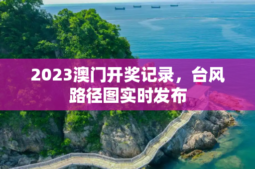 2023澳门开奖记录，台风路径图实时发布
