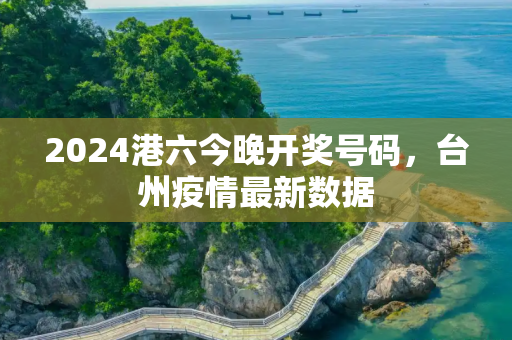 2024港六今晚开奖号码，台州疫情最新数据