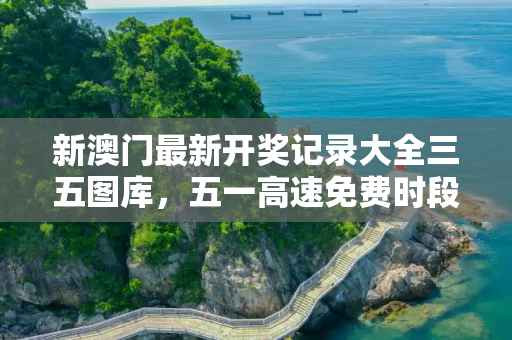 新澳门最新开奖记录大全三五图库，五一高速免费时段