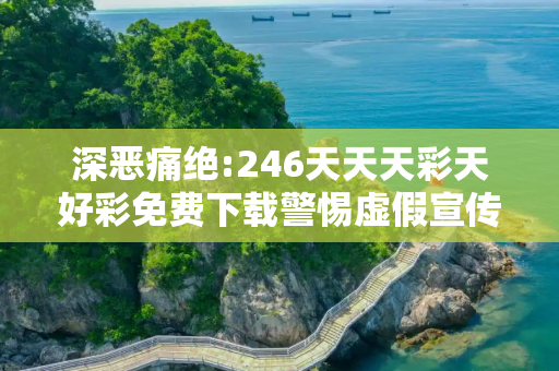 深恶痛绝:246天天天彩天好彩免费下载警惕虚假宣传、全面解答