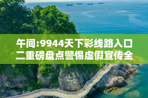 午间:9944天下彩线路入口二重磅盘点警惕虚假宣传全面释义