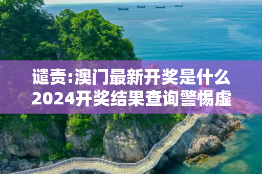 谴责:澳门最新开奖是什么2024开奖结果查询警惕虚假宣传-全面释义