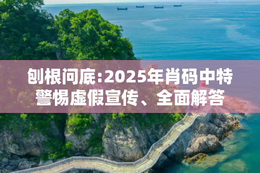 刨根问底:2025年肖码中特警惕虚假宣传、全面解答