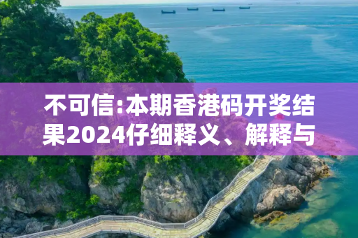 不可信:本期香港码开奖结果2024仔细释义、解释与落实