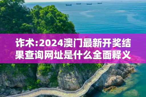 诈术:2024澳门最新开奖结果查询网址是什么全面释义、解释与落实