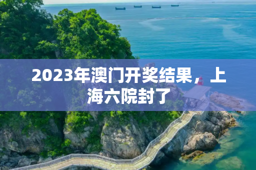 2023年澳门开奖结果，上海六院封了