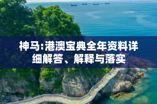 神马:港澳宝典全年资料详细解答、解释与落实