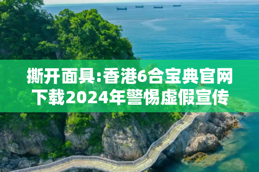 撕开面具:香港6合宝典官网下载2024年警惕虚假宣传-全面释义、解释与落实