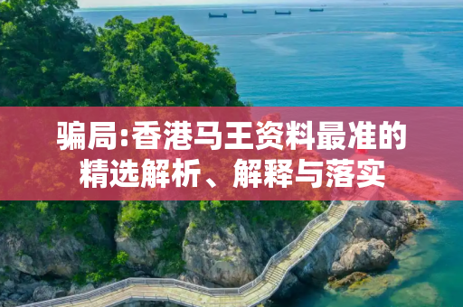 骗局:香港马王资料最准的精选解析、解释与落实