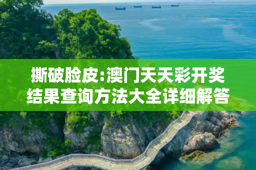撕破脸皮:澳门天天彩开奖结果查询方法大全详细解答、解释与落实