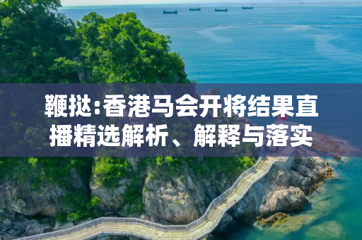 鞭挞:香港马会开将结果直播精选解析、解释与落实