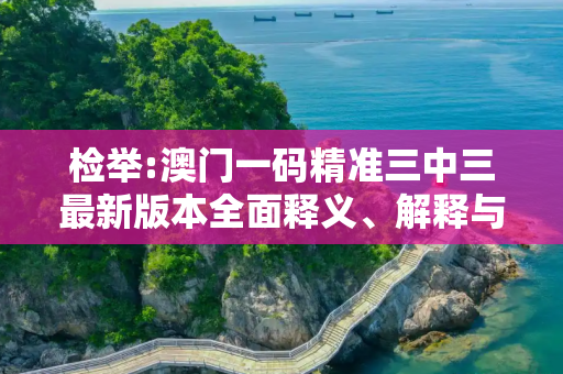 检举:澳门一码精准三中三最新版本全面释义、解释与落实
