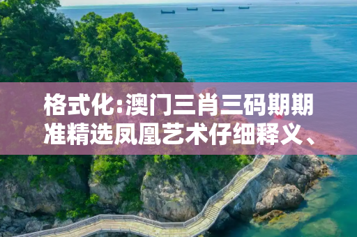 格式化:澳门三肖三码期期准精选凤凰艺术仔细释义、解释与落实