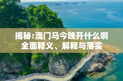 揭秘:澳门马今晚开什么啊全面释义、解释与落实