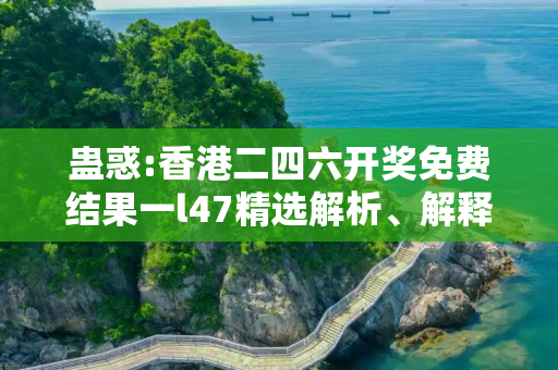 蛊惑:香港二四六开奖免费结果一l47精选解析、解释与落实