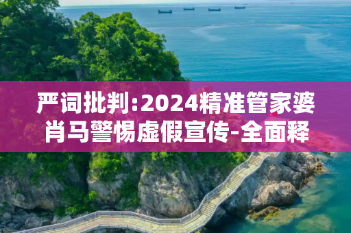 严词批判:2024精准管家婆肖马警惕虚假宣传-全面释义