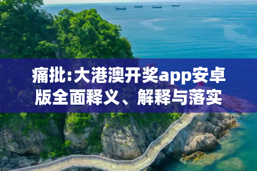 痛批:大港澳开奖app安卓版全面释义、解释与落实