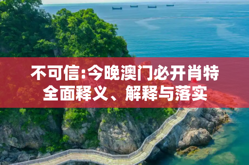 不可信:今晚澳门必开肖特全面释义、解释与落实