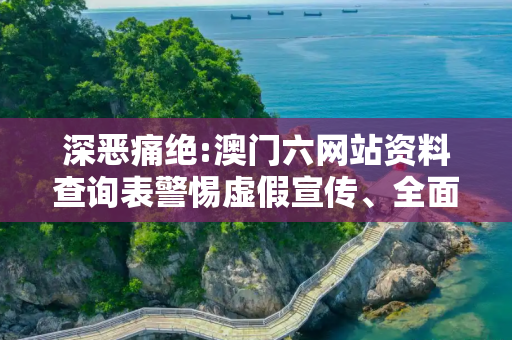深恶痛绝:澳门六网站资料查询表警惕虚假宣传、全面解答与解释