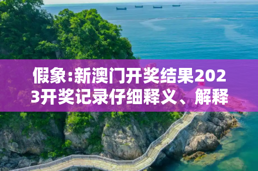 假象:新澳门开奖结果2023开奖记录仔细释义、解释与落实
