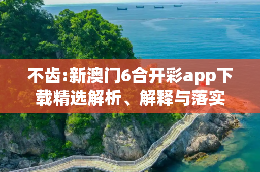 不齿:新澳门6合开彩app下载精选解析、解释与落实