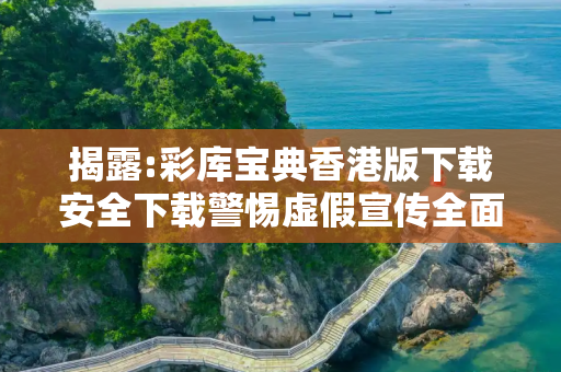 揭露:彩库宝典香港版下载安全下载警惕虚假宣传全面释义