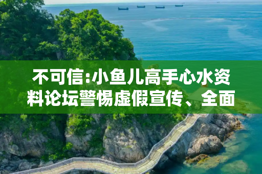 不可信:小鱼儿高手心水资料论坛警惕虚假宣传、全面解答与解释