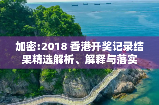 加密:2018 香港开奖记录结果精选解析、解释与落实