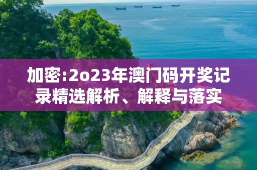 加密:2o23年澳门码开奖记录精选解析、解释与落实