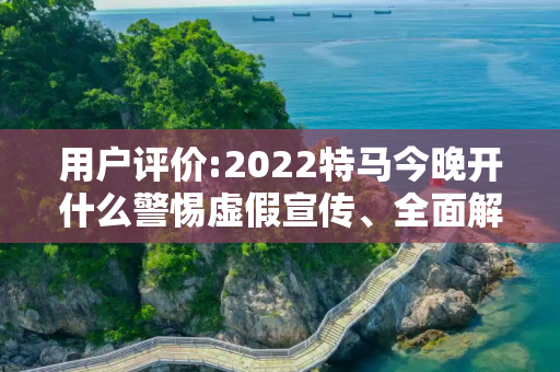 用户评价:2022特马今晚开什么警惕虚假宣传、全面解答与解释