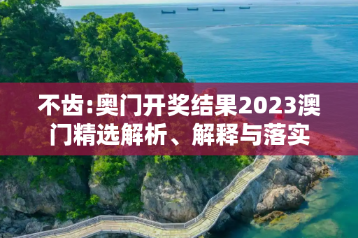 不齿:奥门开奖结果2023澳门精选解析、解释与落实