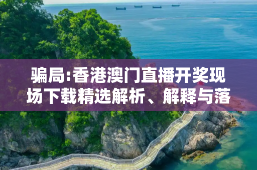 骗局:香港澳门直播开奖现场下载精选解析、解释与落实