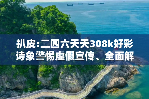 扒皮:二四六天天308k好彩诗象警惕虚假宣传、全面解答