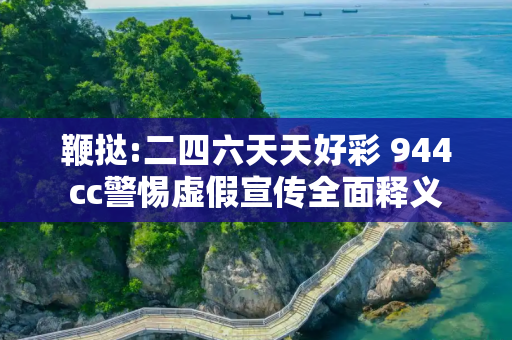 鞭挞:二四六天天好彩 944cc警惕虚假宣传全面释义