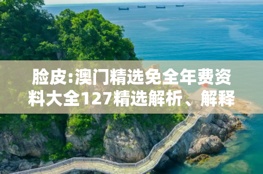 脸皮:澳门精选免全年费资料大全127精选解析、解释与落实