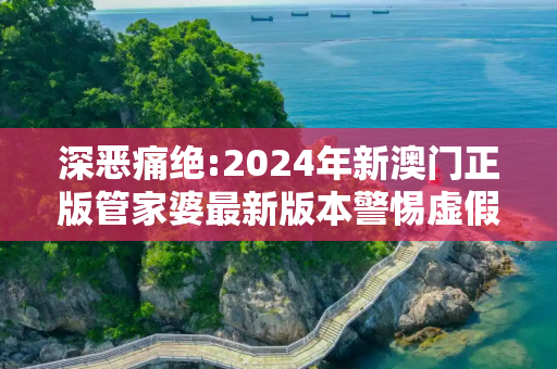 深恶痛绝:2024年新澳门正版管家婆最新版本警惕虚假宣传、全面解答与解释