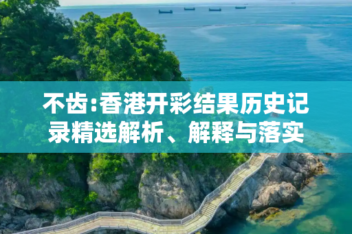 不齿:香港开彩结果历史记录精选解析、解释与落实