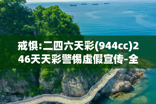戒惧:二四六天彩(944cc)246天天彩警惕虚假宣传-全面释义