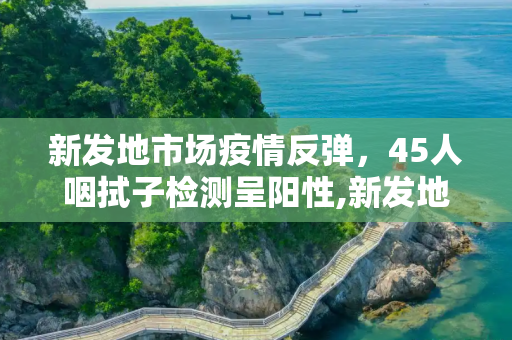 新发地市场疫情反弹，45人咽拭子检测呈阳性,新发地45人咽拭子阳性